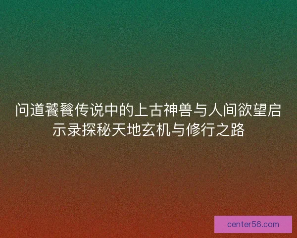 问道饕餮传说中的上古神兽与人间欲望启示录探秘天地玄机与修行之路