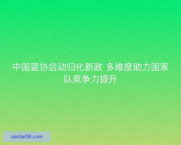 中国篮协启动归化新政 多维度助力国家队竞争力提升