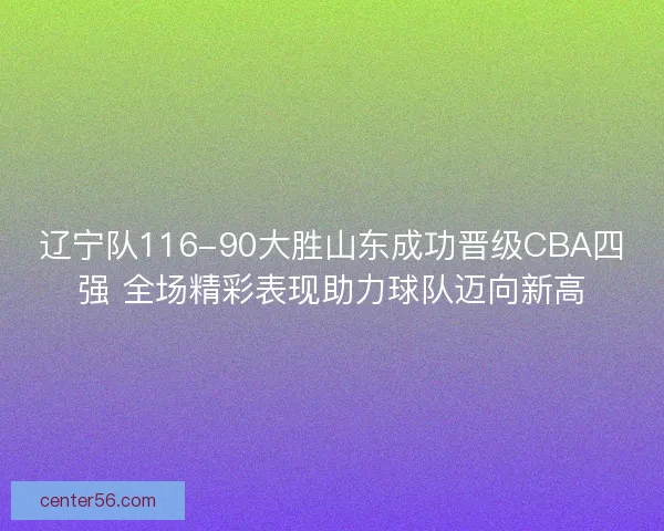 辽宁队116-90大胜山东成功晋级CBA四强 全场精彩表现助力球队迈向新高