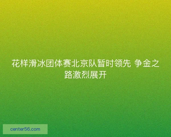 花样滑冰团体赛北京队暂时领先 争金之路激烈展开 花样滑冰团体赛北京队暂时领先 争金之路激烈展开