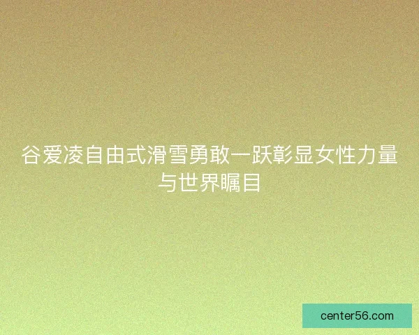 谷爱凌自由式滑雪勇敢一跃彰显女性力量与世界瞩目