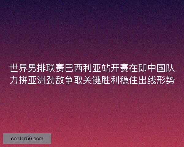 世界男排联赛巴西利亚站开赛在即中国队力拼亚洲劲敌争取关键胜利稳住出线形势