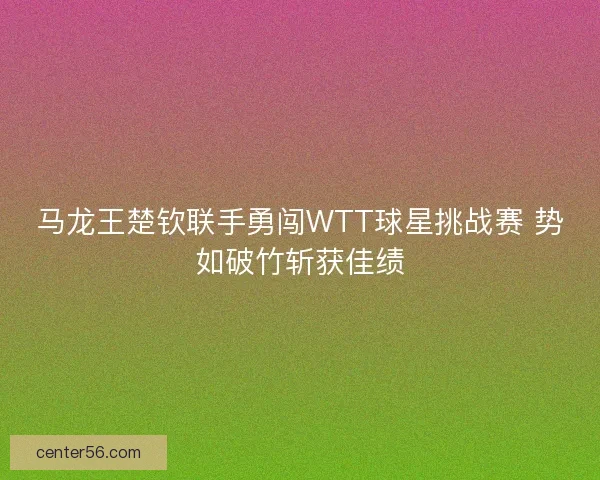 马龙王楚钦联手勇闯WTT球星挑战赛 势如破竹斩获佳绩