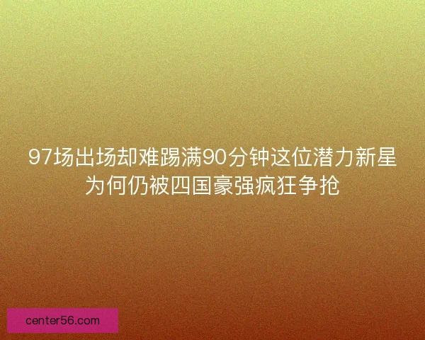97场出场却难踢满90分钟这位潜力新星为何仍被四国豪强疯狂争抢