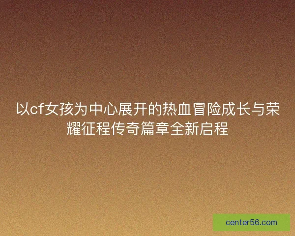 以cf女孩为中心展开的热血冒险成长与荣耀征程传奇篇章全新启程