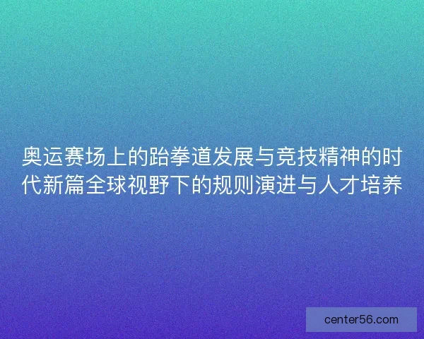 奥运赛场上的跆拳道发展与竞技精神的时代新篇全球视野下的规则演进与人才培养 奥运赛场上的跆拳道发展与竞技精神的时代新篇全球视野下的规则演进与人才培养