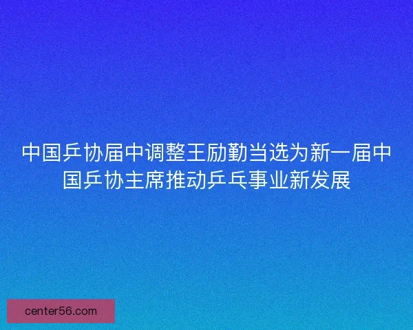 中国乒协届中调整王励勤当选为新一届中国乒协主席推动乒乓事业新发展 中国乒协届中调整王励勤当选为新一届中国乒协主席推动乒乓事业新发展