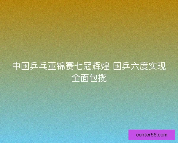 中国乒乓亚锦赛七冠辉煌 国乒六度实现全面包揽