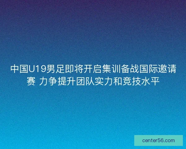 中国U19男足即将开启集训备战国际邀请赛 力争提升团队实力和竞技水平