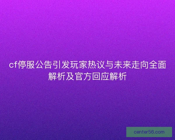 cf停服公告引发玩家热议与未来走向全面解析及官方回应解析 cf停服公告引发玩家热议与未来走向全面解析及官方回应解析
