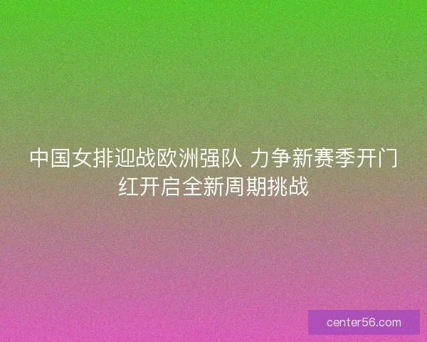 中国女排迎战欧洲强队 力争新赛季开门红开启全新周期挑战 中国女排迎战欧洲强队 力争新赛季开门红开启全新周期挑战