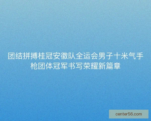 团结拼搏桂冠安徽队全运会男子十米气手枪团体冠军书写荣耀新篇章