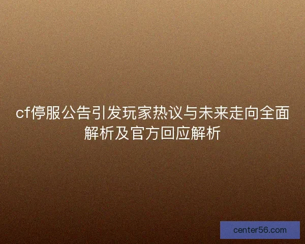 cf停服公告引发玩家热议与未来走向全面解析及官方回应解析 cf停服公告引发玩家热议与未来走向全面解析及官方回应解析