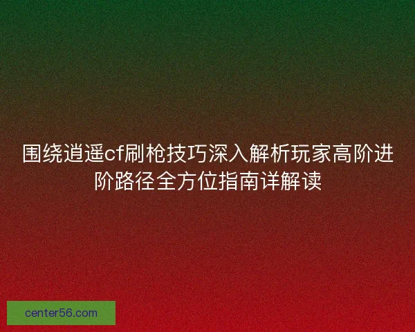 围绕逍遥cf刷枪技巧深入解析玩家高阶进阶路径全方位指南详解读 围绕逍遥cf刷枪技巧深入解析玩家高阶进阶路径全方位指南详解读