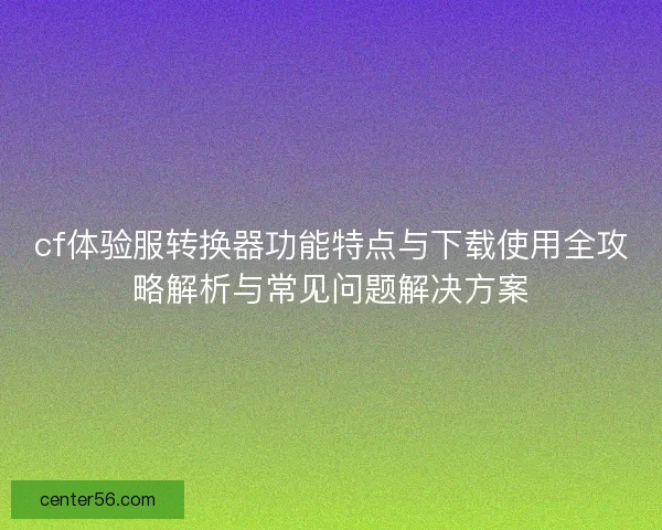 cf体验服转换器功能特点与下载使用全攻略解析与常见问题解决方案