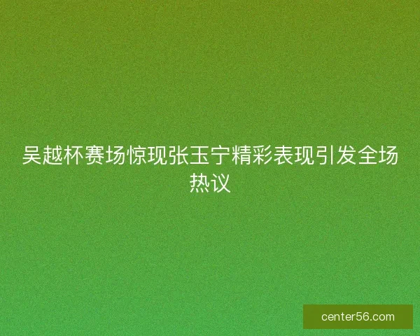 吴越杯赛场惊现张玉宁精彩表现引发全场热议