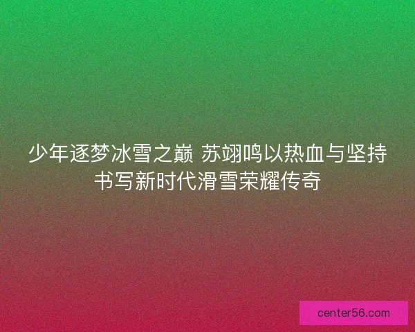 少年逐梦冰雪之巅 苏翊鸣以热血与坚持书写新时代滑雪荣耀传奇 少年逐梦冰雪之巅 苏翊鸣以热血与坚持书写新时代滑雪荣耀传奇
