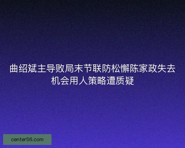 曲绍斌主导败局末节联防松懈陈家政失去机会用人策略遭质疑 曲绍斌主导败局末节联防松懈陈家政失去机会用人策略遭质疑